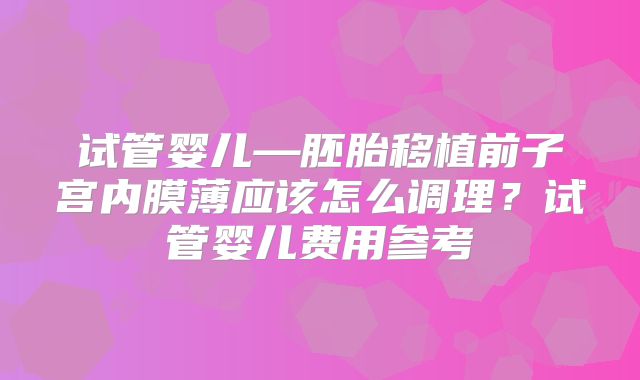 试管婴儿—胚胎移植前子宫内膜薄应该怎么调理?试管婴儿费用参考