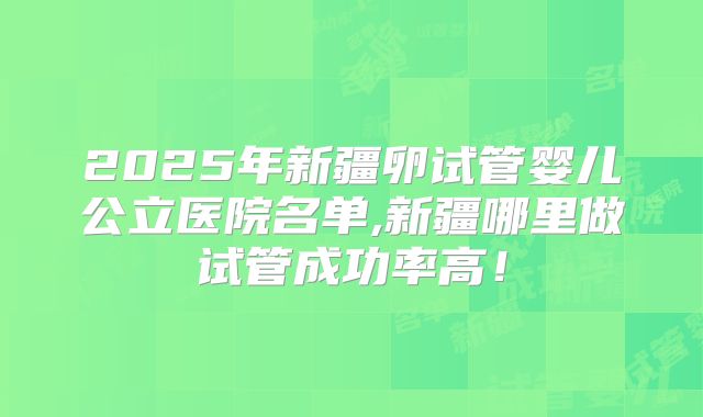 2025年新疆卵试管婴儿公立医院名单,新疆哪里做试管成功率高！