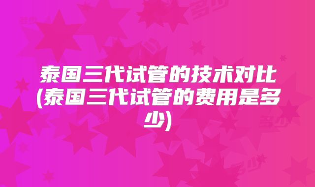 泰国三代试管的技术对比(泰国三代试管的费用是多少)