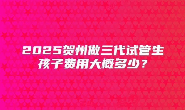 2025贺州做三代试管生孩子费用大概多少?