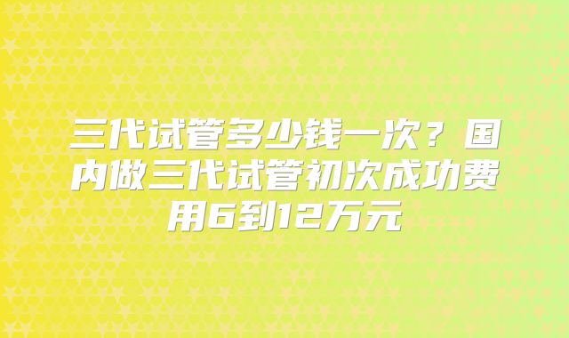 三代试管多少钱一次？国内做三代试管初次成功费用6到12万元
