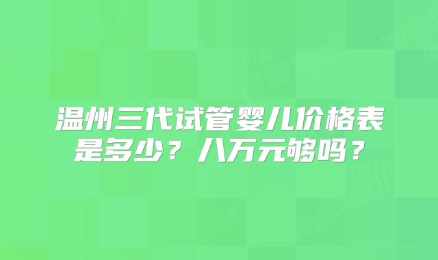 温州三代试管婴儿价格表是多少?八万元够吗?