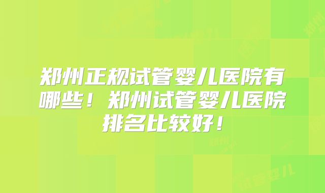 郑州正规试管婴儿医院有哪些！郑州试管婴儿医院排名比较好！