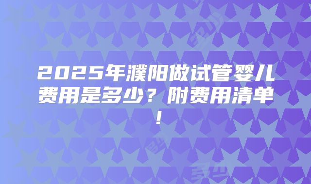 2025年濮阳做试管婴儿费用是多少?附费用清单!