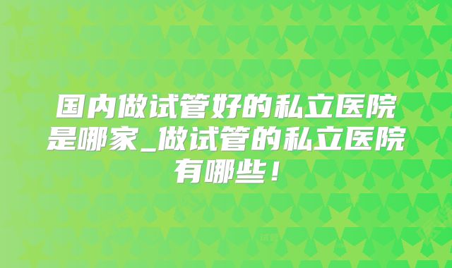 国内做试管好的私立医院是哪家_做试管的私立医院有哪些！