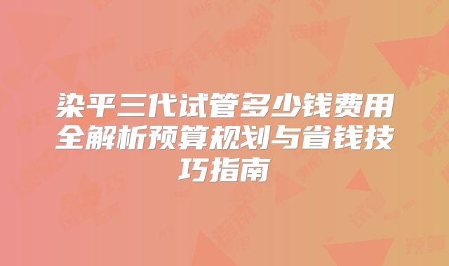 染平三代试管多少钱费用全解析预算规划与省钱技巧指南