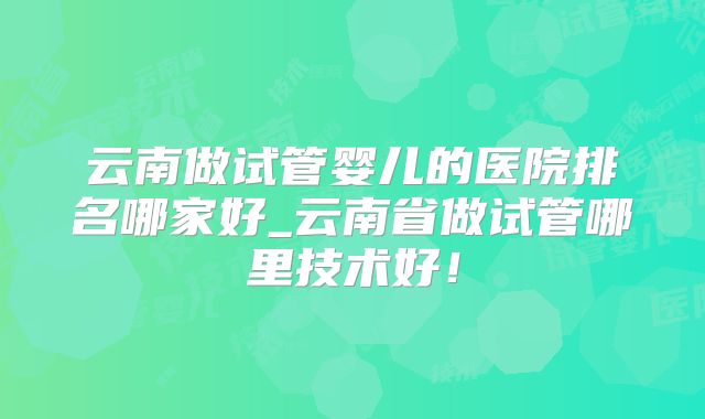 云南做试管婴儿的医院排名哪家好_云南省做试管哪里技术好!