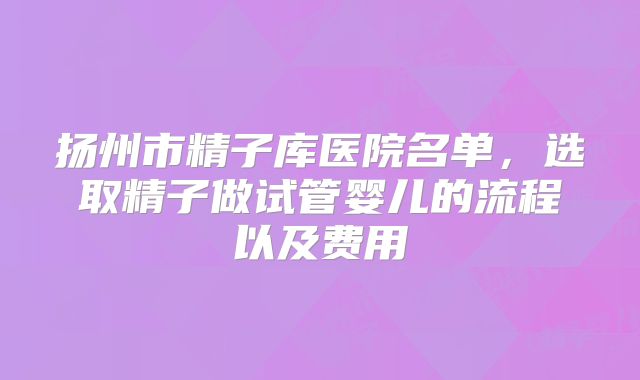 扬州市精子库医院名单,选取精子做试管婴儿的流程以及费用