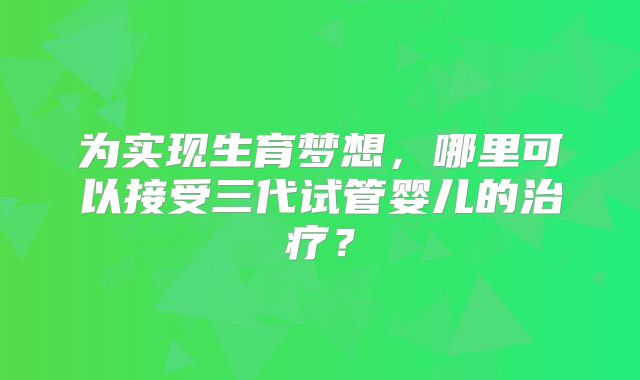 为实现生育梦想,哪里可以接受三代试管婴儿的治疗?
