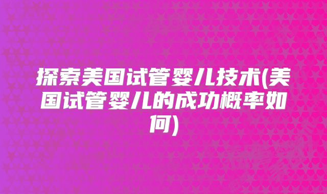 探索美国试管婴儿技术(美国试管婴儿的成功概率如何)