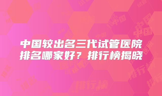 中国较出名三代试管医院排名哪家好?排行榜揭晓