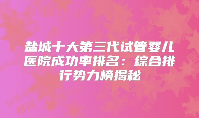盐城十大第三代试管婴儿医院成功率排名：综合排行势力榜揭秘