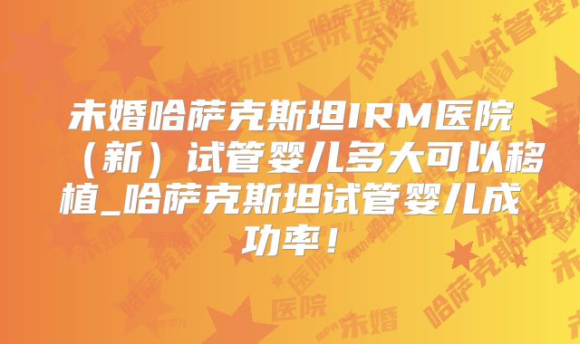 未婚哈萨克斯坦IRM医院（新）试管婴儿多大可以移植_哈萨克斯坦试管婴儿成功率！