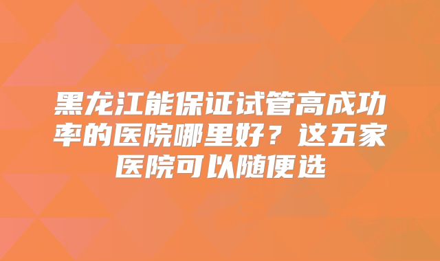 黑龙江能保证试管高成功率的医院哪里好?这五家医院可以随便选