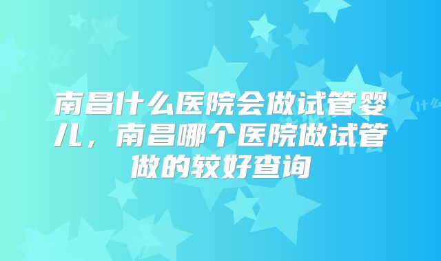 南昌什么医院会做试管婴儿,南昌哪个医院做试管做的较好查询