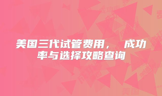 美国三代试管费用, 成功率与选择攻略查询