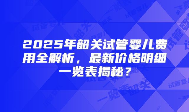 2025年韶关试管婴儿费用全解析，最新价格明细一览表揭秘？