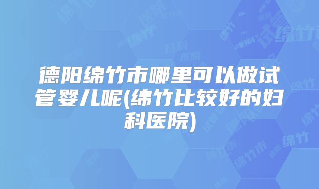 德阳绵竹市哪里可以做试管婴儿呢(绵竹比较好的妇科医院)