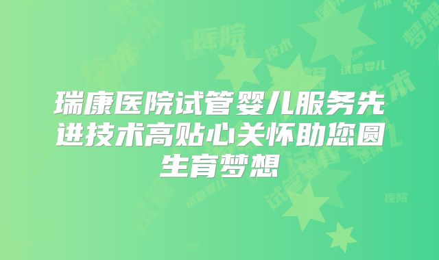 瑞康医院试管婴儿服务先进技术高贴心关怀助您圆生育梦想