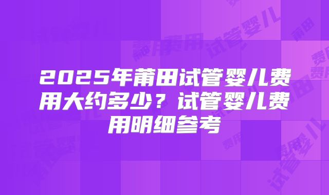 2025年莆田试管婴儿费用大约多少?试管婴儿费用明细参考
