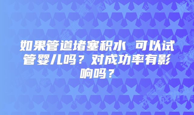 如果管道堵塞积水 可以试管婴儿吗?对成功率有影响吗?
