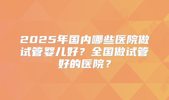 2025年国内哪些医院做试管婴儿好?全国做试管好的医院?