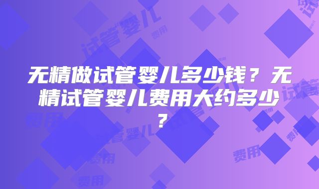 无精做试管婴儿多少钱?无精试管婴儿费用大约多少?