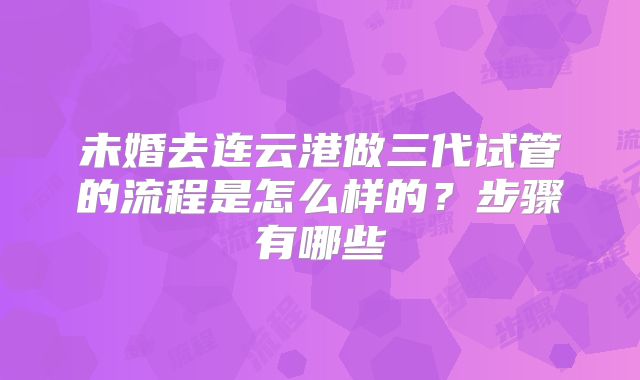未婚去连云港做三代试管的流程是怎么样的?步骤有哪些