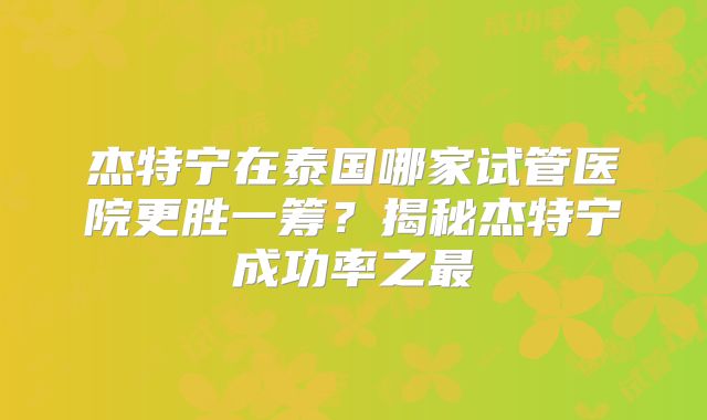 杰特宁在泰国哪家试管医院更胜一筹?揭秘杰特宁成功率之最