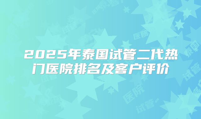 2025年泰国试管二代热门医院排名及客户评价