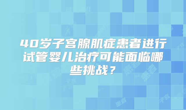 40岁子宫腺肌症患者进行试管婴儿治疗可能面临哪些挑战？
