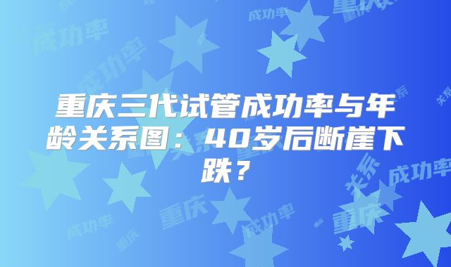 重庆三代试管成功率与年龄关系图:40岁后断崖下跌?