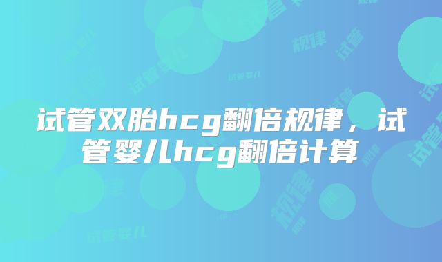 试管双胎hcg翻倍规律,试管婴儿hcg翻倍计算
