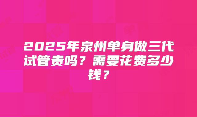 2025年泉州单身做三代试管贵吗?需要花费多少钱?