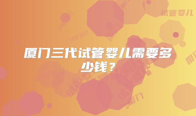 厦门三代试管婴儿需要多少钱?