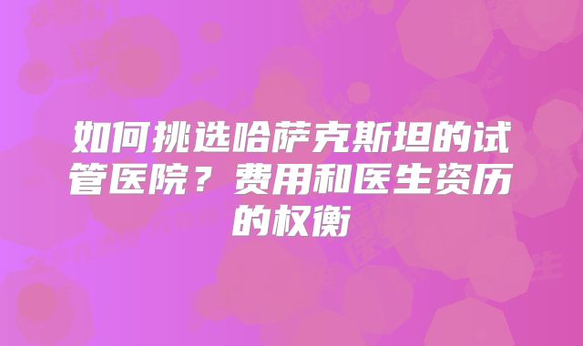如何挑选哈萨克斯坦的试管医院?费用和医生资历的权衡