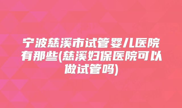 宁波慈溪市试管婴儿医院有那些(慈溪妇保医院可以做试管吗)