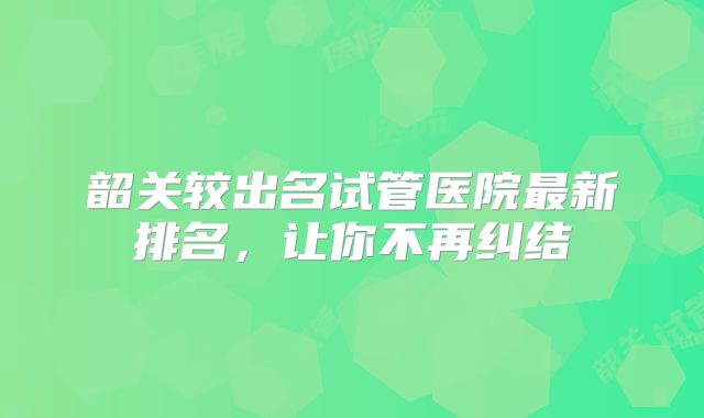 韶关较出名试管医院最新排名，让你不再纠结