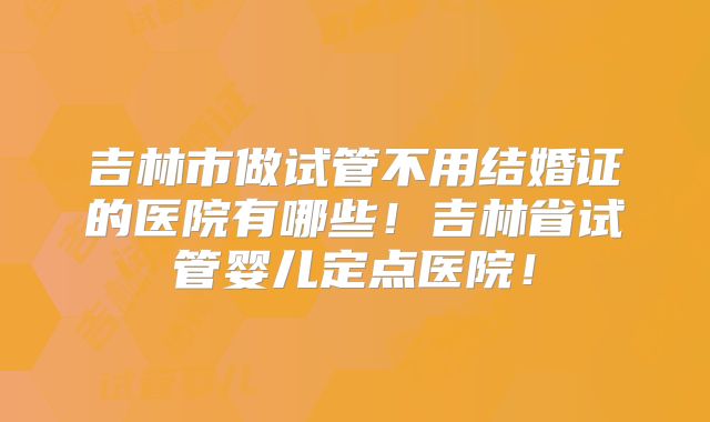吉林市做试管不用结婚证的医院有哪些！吉林省试管婴儿定点医院！