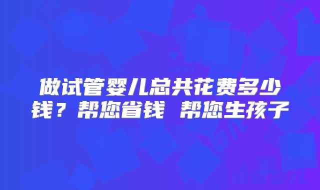 做试管婴儿总共花费多少钱?帮您省钱 帮您生孩子