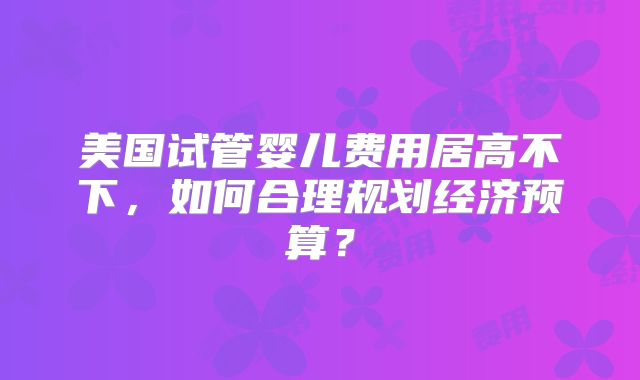 美国试管婴儿费用居高不下,如何合理规划经济预算?