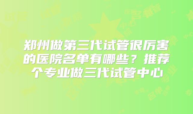 郑州做第三代试管很厉害的医院名单有哪些?推荐个专业做三代试管中心