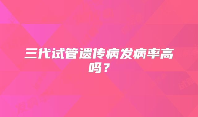 三代试管遗传病发病率高吗?