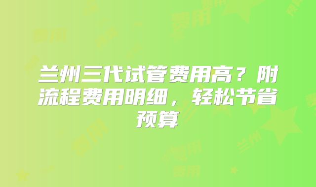 兰州三代试管费用高？附流程费用明细，轻松节省预算