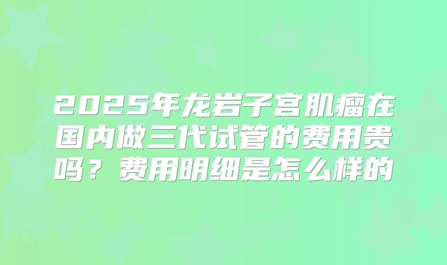 2025年龙岩子宫肌瘤在国内做三代试管的费用贵吗?费用明细是怎么样的