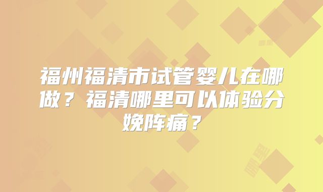 福州福清市试管婴儿在哪做?福清哪里可以体验分娩阵痛?