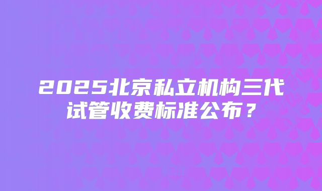 2025北京私立机构三代试管收费标准公布？