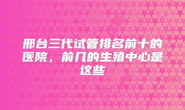 邢台三代试管排名前十的医院,前几的生殖中心是这些