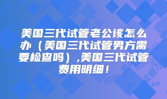 美国三代试管老公该怎么办(美国三代试管男方需要检查吗),美国三代试管费用明细!