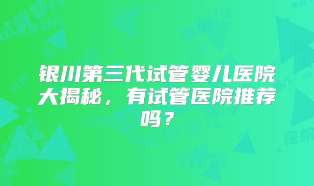 银川第三代试管婴儿医院大揭秘,有试管医院推荐吗?